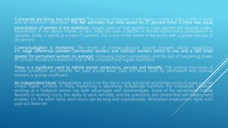 Companies are hiring, but not women: The inclusion of women in the labour market in India is both a social
and an economic imperative. The IMF estimates that India would be 27 percent richer if there was equal
participation of women in the workforce. Despite years of high growth in India, women are severely under-
represented in the labour market. In fact, India has seen a decline in female labour-force participation in
decades. Today, it stands at a mere 27 percent. This is one of the lowest in the world, with a global average of
49 percent.
Contractualisation is increasing: The drivers of contractualisation include stringent labour regulations,
the wage differential between permanent workers and contract workers (which is one and a half times
greater for permanent workers on average), increasing import competition, and the lack of bargaining power
of contract workers compared to that of the unionised and regular workforce.
There is a significant need to rethink worker protections, security and benefits: The existing provisions of
worker protection and benefits like paid annual leave, paid sick leave, both for permanent and contract
workers, is grossly insufficient.
An independent future: Independent work is on the rise in many advanced economies across Europe and the
United States. Similarly in India, freelancing is becoming increasingly common. For individuals, however,
working as a freelance worker has both advantages and disadvantages. Some of the advantages include
flexibility in working hours, the ability to work remotely, and the autonomy and control that self-employment
enables. On the other hand, work hours can be long and unpredictable, diminished employment rights such
paid sick leave etc.
 