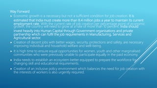 Way Forward
 Economic growth is a necessary but not a sufficient condition for job creation. It is
estimated that India must create more than 8.4 million jobs a year to maintain its current
employment rate. With the current rate of job creation per percentage point of economic
growth, the country will need to grow at a rate of more than 10 percent. India should
invest heavily into Human Capital through Government organisations and private
partnership which can fulfil the job requirements in Manufacturing, Services and
Agricultural sector.
 Creation of decent jobs with better wages, security, protections and safety, are necessary
improving individual and household welfare and well-being.
 It is high time to ensure equal opportunities for women, youth and other marginalised
communities who were previously unable to participate equally in the paid economy.
 India needs to establish an ecosystem better equipped to prepare the workforce for
changing skill and educational requirements.
 Creation of an inclusive policy environment which balances the need for job creation with
the interests of workers is also urgently required.
 