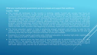 What your country/sector governments can do to prepare and support their workforces.
Country - INDIA
 The overall job landscape in the country is evolving rapidly. Current job surveys that focus on
in the traditional sectors no longer provide an accurate representation of job creation. Growth of e-
commerce and technology-based sectors is leading to the creation of new job ecosystems, which are
becoming a large source of employment. Informal employment in sectors such as infrastructure and retail
are extremely large and continues to rise. Given the Government’s large investments in highways,
renewable energy, urban transport, shipping, affordable housing, smart cities, Swachh Bharat, rural roads
program, national waterways, airports and industrial corridors, etc., infrastructure has become one of the
largest creators of jobs in the country. The overall push for entrepreneurship through schemes such as
Stand-Up India, Start-Up India is also beginning to positively impact jobs and opportunities for livelihood.
 The formal education system in India is producing enough engineers and doctors to cater for the
needs of the 1.3-plus billion population. Sadly, many of these highly trained people do not end up
practising what they are taught, because of the lack of core jobs available.
 Investment in human capital, particularly early childhood education, to develop high-order cognitive and
socio - behavioural skills in addition to foundational skills.
 The hungry IT service sector has been quick to bring people into its workforce by providing so called
security” and a “fast growing” job environment. This longstanding trend is, however, changing fast, as
shown by massive layoffs in the last few years. These have mainly been due to jobs relocating to regions
with lower labour costs, and the rise of automation in the fields of IT testing and programming.
 