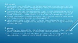 Skills mismatch
 Hundreds of thousands of Indians now find themselves back on the job market, with skills
employers do not want. There is an urgent need for these young people to upskill themselves
stay relevant in today’s fast-changing workplace.
 Growing interest among companies in investing in fields such as artificial intelligence, machine
learning, 3D printing, robotics, automation and data processing, mean that there are enough
new job opportunities for young people in India, which now has an average age of below 25.
 However, the challenge is that those skills that will be critical to most jobs in the future, are not
what the country’s young people are currently equipped with.
 There is an abundance of young minds in India and they are looking for new opportunities.
When empowered with the right skills and jobs, they can propel India to be a global economic
and knowledge power.
Challenges
 The challenge then is to upskill the existing Indian workforce and prepare the future workforce
with the skillsets needed to be a part of the disruptive industries of the future.
 The government runs different educational programmes for nurturing different specific
vocational skillsets in students, and these targeted programmes have paid off.
 