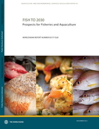 A G R I C U LT U R E A N D E N V I R O N M E N TA L S E R V I C E S D I S C U S S I O N PA P E R 03
DECEMBER 2013
FISH TO 2030
Prospects for Fisheries and Aquaculture
WORLD BANK REPORT NUMBER 83177-GLB
PublicDisclosureAuthorizedPublicDisclosureAuthorizedPublicDisclosureAuthorizedPublicDisclosureAuthorized
83177
 
