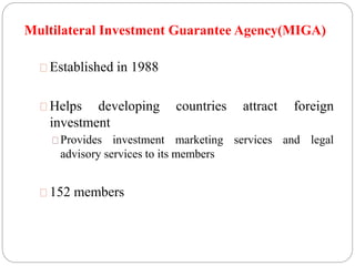Multilateral Investment Guarantee Agency(MIGA) 
Established in 1988 
Helps developing countries attract foreign 
investment 
Provides investment marketing services and legal 
advisory services to its members 
152 members 
 