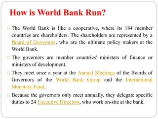 How is World Bank Run? 
The World Bank is like a cooperative, where its 184 member 
countries are shareholders. The shareholders are represented by a 
Board of Governors, who are the ultimate policy makers at the 
World Bank. 
The governors are member countries' ministers of finance or 
ministers of development. 
They meet once a year at the Annual Meetings of the Boards of 
Governors of the World Bank Group and the International 
Monetary Fund. 
Because the governors only meet annually, they delegate specific 
duties to 24 Executive Directors, who work on-site at the bank. 
 