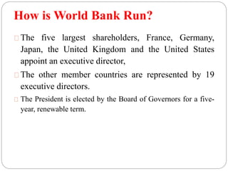 How is World Bank Run? 
The five largest shareholders, France, Germany, 
Japan, the United Kingdom and the United States 
appoint an executive director, 
The other member countries are represented by 19 
executive directors. 
The President is elected by the Board of Governors for a five-year, 
renewable term. 
 