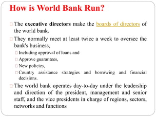 How is World Bank Run? 
The executive directors make the boards of directors of 
the world bank. 
They normally meet at least twice a week to oversee the 
bank's business, 
Including approval of loans and 
Approve guarantees, 
New policies, 
Country assistance strategies and borrowing and financial 
decisions. 
The world bank operates day-to-day under the leadership 
and direction of the president, management and senior 
staff, and the vice presidents in charge of regions, sectors, 
networks and functions 
 