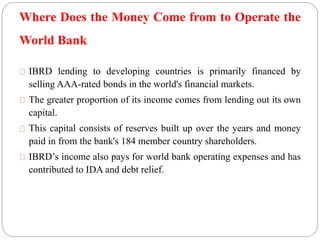 Where Does the Money Come from to Operate the 
World Bank 
IBRD lending to developing countries is primarily financed by 
selling AAA-rated bonds in the world's financial markets. 
The greater proportion of its income comes from lending out its own 
capital. 
This capital consists of reserves built up over the years and money 
paid in from the bank's 184 member country shareholders. 
IBRD’s income also pays for world bank operating expenses and has 
contributed to IDA and debt relief. 
 