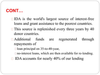 CONT… 
IDA is the world's largest source of interest-free 
loans and grant assistance to the poorest countries. 
This source is replenished every three years by 40 
donor countries. 
Additional funds are regenerated through 
repayments of 
loan principal on 35-to-40-year, 
no-interest loans, which are then available for re-lending. 
IDA accounts for nearly 40% of our lending 
 