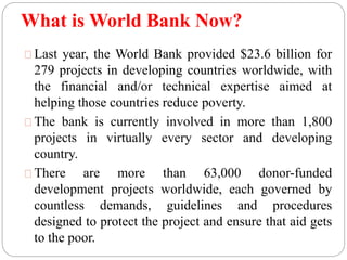 What is World Bank Now? 
Last year, the World Bank provided $23.6 billion for 
279 projects in developing countries worldwide, with 
the financial and/or technical expertise aimed at 
helping those countries reduce poverty. 
The bank is currently involved in more than 1,800 
projects in virtually every sector and developing 
country. 
There are more than 63,000 donor-funded 
development projects worldwide, each governed by 
countless demands, guidelines and procedures 
designed to protect the project and ensure that aid gets 
to the poor. 
 