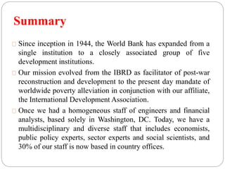Summary 
Since inception in 1944, the World Bank has expanded from a 
single institution to a closely associated group of five 
development institutions. 
Our mission evolved from the IBRD as facilitator of post-war 
reconstruction and development to the present day mandate of 
worldwide poverty alleviation in conjunction with our affiliate, 
the International Development Association. 
Once we had a homogeneous staff of engineers and financial 
analysts, based solely in Washington, DC. Today, we have a 
multidisciplinary and diverse staff that includes economists, 
public policy experts, sector experts and social scientists, and 
30% of our staff is now based in country offices. 
 