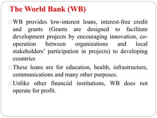 The World Bank (WB) 
WB provides low-interest loans, interest-free credit 
and grants (Grants are designed to facilitate 
development projects by encouraging innovation, co-operation 
between organizations and local 
stakeholders’ participation in projects) to developing 
countries 
These loans are for education, health, infrastructure, 
communications and many other purposes. 
Unlike other financial institutions, WB does not 
operate for profit. 
 