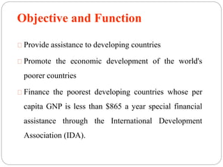 Objective and Function 
Provide assistance to developing countries 
Promote the economic development of the world's 
poorer countries 
Finance the poorest developing countries whose per 
capita GNP is less than $865 a year special financial 
assistance through the International Development 
Association (IDA). 
 
