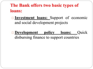 The Bank offers two basic types of 
loans: 
Investment loans: Support of economic 
and social development projects 
Development policy loans: Quick 
disbursing finance to support countries 
 