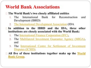 World Bank Associations 
TheWorld Bank's two closely affiliated entities 
1. The International Bank for Reconstruction and 
Development (IBRD) 
2. The International Development Association (IDA 
In addition to the IBRD and the IDA, three other 
institutions are closely associated with theWorld Bank: 
1. The International Finance Corporation (IFC), 
2. The Multilateral Investment Guarantee Agency (MIGA), 
and 
3. The International Centre for Settlement of Investment 
Disputes (ICSID). 
All five of these institutions together make up the World 
Bank Group. 
 