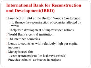 International Bank for Reconstruction 
and Development(IBRD) 
Founded in 1944 at the Bretton Woods Conference 
to finance the reconstruction of countries affected by 
WWII 
help with development of impoverished nations 
World Bank’s central institution 
181 member countries 
Lends to countries with relatively high per capita 
incomes 
Money is used for: 
development projects (i.e. highways, schools) 
Provides technical assistance in projects 
 