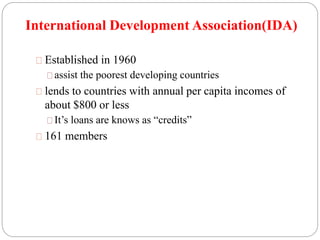International Development Association(IDA) 
Established in 1960 
assist the poorest developing countries 
lends to countries with annual per capita incomes of 
about $800 or less 
It’s loans are knows as “credits” 
161 members 
 