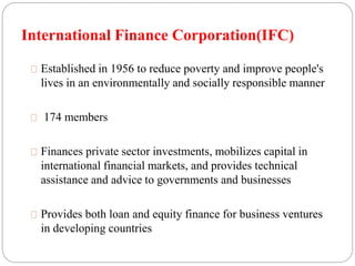 International Finance Corporation(IFC) 
Established in 1956 to reduce poverty and improve people's 
lives in an environmentally and socially responsible manner 
174 members 
Finances private sector investments, mobilizes capital in 
international financial markets, and provides technical 
assistance and advice to governments and businesses 
Provides both loan and equity finance for business ventures 
in developing countries 
 