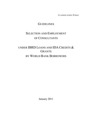 CLASSIFICATION: PUBLIC



            GUIDELINES

    SELECTION AND EMPLOYMENT
         OF CONSULTANTS


UNDER IBRD LOANS AND IDA CREDITS &
             GRANTS
    BY WORLD BANK BORROWERS




            January 2011
 