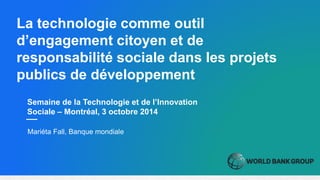 Semaine de la Technologie et de l’Innovation
Sociale – Montréal, 3 octobre 2014
La technologie comme outil
d’engagement citoyen et de
responsabilité sociale dans les projets
publics de développement
Mariéta Fall, Banque mondiale
 