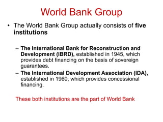 World Bank Group
• The World Bank Group actually consists of five
institutions
– The International Bank for Reconstruction and
Development (IBRD), established in 1945, which
provides debt financing on the basis of sovereign
guarantees.
– The International Development Association (IDA),
established in 1960, which provides concessional
financing.
These both institutions are the part of World Bank
 