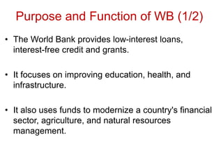 Purpose and Function of WB (1/2)
• The World Bank provides low-interest loans,
interest-free credit and grants.
• It focuses on improving education, health, and
infrastructure.
• It also uses funds to modernize a country's financial
sector, agriculture, and natural resources
management.
 