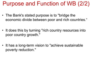 Purpose and Function of WB (2/2)
• The Bank's stated purpose is to "bridge the
economic divide between poor and rich countries.“
• It does this by turning "rich country resources into
poor country growth."
• It has a long-term vision to "achieve sustainable
poverty reduction."
 