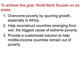 To achieve this goal, World Bank focuses on six
areas:
1. Overcome poverty by spurring growth,
especially in Africa.
2. Help reconstruct countries emerging from
war, the biggest cause of extreme poverty.
3. Provide a customized solution to help
middle-income countries remain out of
poverty.
 