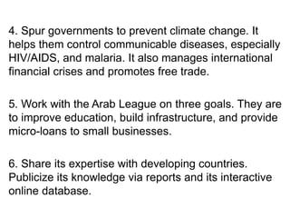 4. Spur governments to prevent climate change. It
helps them control communicable diseases, especially
HIV/AIDS, and malaria. It also manages international
financial crises and promotes free trade.
5. Work with the Arab League on three goals. They are
to improve education, build infrastructure, and provide
micro-loans to small businesses.
6. Share its expertise with developing countries.
Publicize its knowledge via reports and its interactive
online database.
 
