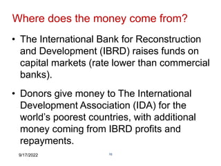 9/17/2022 16
Where does the money come from?
• The International Bank for Reconstruction
and Development (IBRD) raises funds on
capital markets (rate lower than commercial
banks).
• Donors give money to The International
Development Association (IDA) for the
world’s poorest countries, with additional
money coming from IBRD profits and
repayments.
 