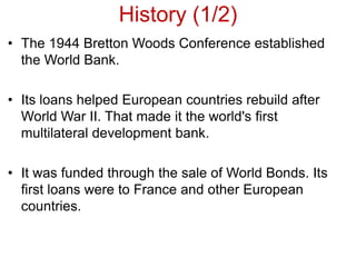 History (1/2)
• The 1944 Bretton Woods Conference established
the World Bank.
• Its loans helped European countries rebuild after
World War II. That made it the world's first
multilateral development bank.
• It was funded through the sale of World Bonds. Its
first loans were to France and other European
countries.
 