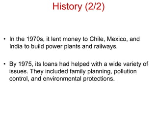 History (2/2)
• In the 1970s, it lent money to Chile, Mexico, and
India to build power plants and railways.
• By 1975, its loans had helped with a wide variety of
issues. They included family planning, pollution
control, and environmental protections.
 