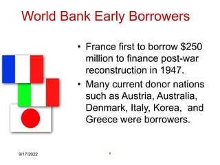 9/17/2022 8
World Bank Early Borrowers
• France first to borrow $250
million to finance post-war
reconstruction in 1947.
• Many current donor nations
such as Austria, Australia,
Denmark, Italy, Korea, and
Greece were borrowers.
 