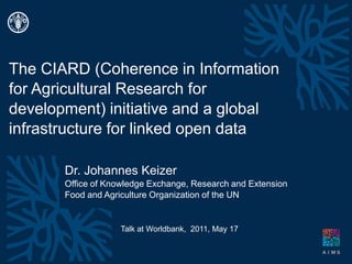 The CIARD (Coherence in Information for Agricultural Research for development) initiative and a global infrastructure for linked open data Dr. Johannes Keizer Office ofKnowledge Exchange, Research and Extension Food andAgricultureOrganizationofthe UN Talk atWorldbank,  2011, May 17 