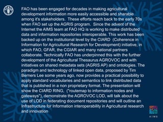 FAO has been engaged for decades in making agricultural development information more easily accessible and sharable among it's stakeholders.  These efforts reach back to the early 70s when FAO set up the AGRIS program.  Since the advent of the Internet the AIMS team at FAO HQ is working to make distributed data and information repositories interoperable. This work has been backed up on the institutional level by the CIARD  (Coherence in Information for Agricultural Research for Development) initiative, in which FAO, GFAR, the CGIAR and many national partners collaborate. Technically FAO has underpinned this with the further development of the Agricultural Thesaurus AGROVOC and with initiatives on shared metadata sets (AGRIS AP) and ontologies. The paradigm and technology of linked open data, proposed by Tim Berners Lee some years ago, now provides a practical possibility to apply standard vocabularies and semantics to link distributed data that is published in a non proprietary format. The presentation will show the CIARD RING,  ("routemap to information nodes and gateways"), demonstrate the AGROVOC LOD, will talk about the use of LOD in federating document repositories and will outline an Infrastructure for Information interoperability in Agricultural research and innovation