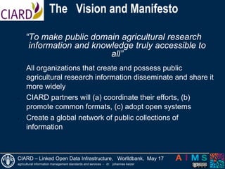  The  Vision and Manifesto“To make public domain agricultural research information and knowledge truly accessible to all”All organizations that create and possess public agricultural research information disseminate and share it more widely