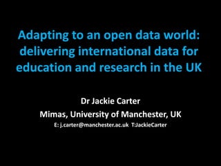 Adapting to an open data world:
 delivering international data for
education and research in the UK

             Dr Jackie Carter
    Mimas, University of Manchester, UK
       E: j.carter@manchester.ac.uk T:JackieCarter
 