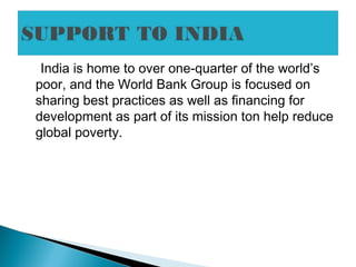 India is home to over one-quarter of the world’s
poor, and the World Bank Group is focused on
sharing best practices as well as financing for
development as part of its mission ton help reduce
global poverty.
 