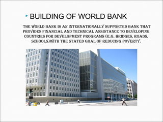The world bank is an inTernaTionally supporTed bank ThaT
provides financial and Technical assisTance To developing
counTries for developmenT programs (e.g. bridges, roads,
schools)wiTh The sTaTed goal of reducing poverTy.
 BUILDING OF WORLD BANK
 