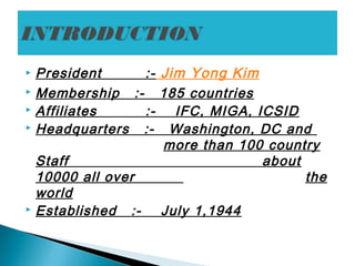 President :- Jim Yong Kim
 Membership :- 185 countries
 Affiliates :- IFC, MIGA, ICSID
 Headquarters :- Washington, DC and
more than 100 country
Staff about
10000 all over the
world
 Established :- July 1,1944
 