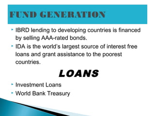  IBRD lending to developing countries is financed
by selling AAA-rated bonds.
 IDA is the world’s largest source of interest free
loans and grant assistance to the poorest
countries.
LOANS
 Investment Loans
 World Bank Treasury
 