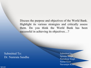 Discuss the purpose and objectives of the World Bank.
Highlight its various strategies and critically assess
them. Do you think the World Bank has been
successful in achieving its objectives…?
Submitted To:
Dr. Namrata Sandhu
Submitted by:
Spinder Singh
Parmdeep Singh
Sumat Kaur
Naveenjot Kaur
 