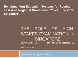 The Role Of High-stakes Examination in SingaporeYeap Ban Har        National Institute of Education banhar.yeap@nie.edu.sg Benchmarking Education Systems for Results East Asia Regional Conference, 21-23 June 2010  Singapore 