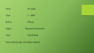 Name : M. sudha.
Class : I – MBA.
Roll no : PS6232.
Subject : Business Environment.
Topic : World Bank.
Name of the faculty: L.M. Maha Lakshmi
 
