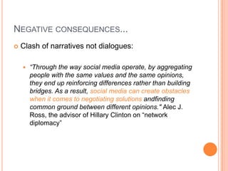 NEGATIVE CONSEQUENCES...


Clash of narratives not dialogues:


“Through the way social media operate, by aggregating
people with the same values and the same opinions,
they end up reinforcing differences rather than building
bridges. As a result, social media can create obstacles
when it comes to negotiating solutions andfinding
common ground between different opinions." Alec J.
Ross, the advisor of Hillary Clinton on “network
diplomacy”

 