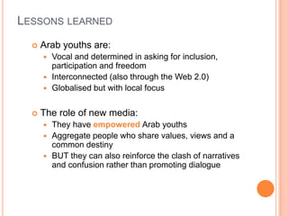 LESSONS LEARNED


Arab youths are:
Vocal and determined in asking for inclusion,
participation and freedom
 Interconnected (also through the Web 2.0)
 Globalised but with local focus




The role of new media:




They have empowered Arab youths
Aggregate people who share values, views and a
common destiny
BUT they can also reinforce the clash of narratives
and confusion rather than promoting dialogue

 