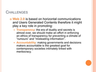 CHALLENGES


Web 2.0 is based on horizontal communications
and Users Generated Contents therefore it might
play a key role in promoting:
Transparency: the era of duality and secrets is
almost over, we should make an effort in enforcing
an ethics of transparency for preventing a climate of
“rumours” and “misleading information”.
 Accountability: making governments and decisions
makers accountable is the greatest goal for
contemporary societies intimately linked with
meritocracy.


 