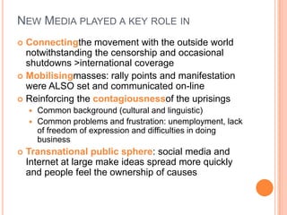 NEW MEDIA PLAYED A KEY ROLE IN
Connectingthe movement with the outside world
notwithstanding the censorship and occasional
shutdowns >international coverage
 Mobilisingmasses: rally points and manifestation
were ALSO set and communicated on-line
 Reinforcing the contagiousnessof the uprisings


Common background (cultural and linguistic)
 Common problems and frustration: unemployment, lack
of freedom of expression and difficulties in doing
business




Transnational public sphere: social media and
Internet at large make ideas spread more quickly
and people feel the ownership of causes

 