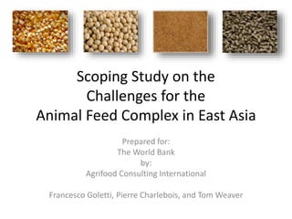 Scoping Study on the
Challenges for the
Animal Feed Complex in East Asia
Prepared for:
The World Bank
by:
Agrifood Consulting International
Francesco Goletti, Pierre Charlebois, and Tom Weaver
 