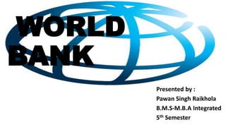 WORLD
BANK
Presented by :
Pawan Singh Raikhola
B.M.S-M.B.A Integrated
5th Semester
 