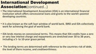 International Development
Association(continued…)
• The International Development Association (IDA) is an international financial
institution which offers concessional loans and grants to the world's poorest
developing countries.
• It is also known as the soft loan window of world bank. IBRD and IDA collectively
work for achieving the goal of world bank.
• IDA lends money on concessional terms. This means that IDA credits have a zero
or very low interest charge and repayments are stretched over 30 to 38 years,
including a 5- to 10-year grace period.
• The lending terms are determined with reference to the countries risk of debt,
the level of there income, and creditworthiness.
 