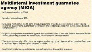 Multilateral investment guarantee
agency (MIGA)
• MIGA was founded in 1988.
• Member countries are 181.
• MIGA is a member of world bank group. It promote cross border investment in developing
countries by providing guarantees to investors and lenders.(political risk insurance and credit
enhancement )
• Its guarantee protect investment against non-commercial risks and can help in investors obtain
access to funding sources with improved financial terms and conditions.
• The agency generally offers insurance coverage lasting up to 15 years with a possible five- year
extension depending on a given project’s nature.
• Small and medium enterprises may take advantage of discounted insurance.
 